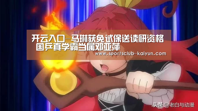 开云入口-马琳获免试保送读研资格 国乒真学霸当属邓亚萍(图1) 开云登录
